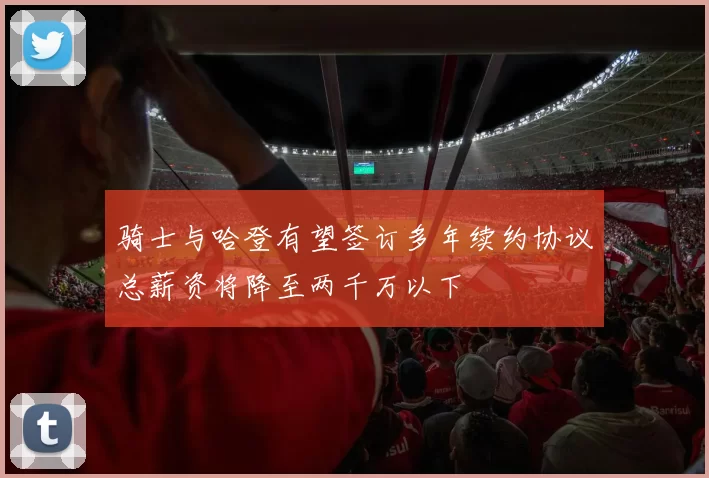 骑士与哈登有望签订多年续约协议总薪资将降至两千万以下