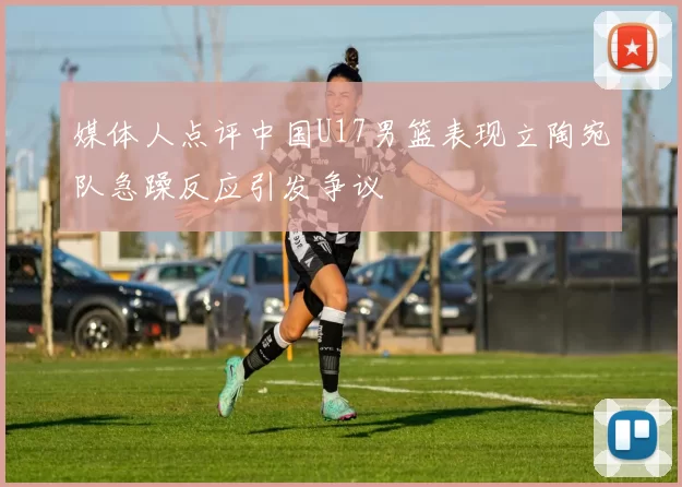 媒体人点评中国U17男篮表现立陶宛队急躁反应引发争议