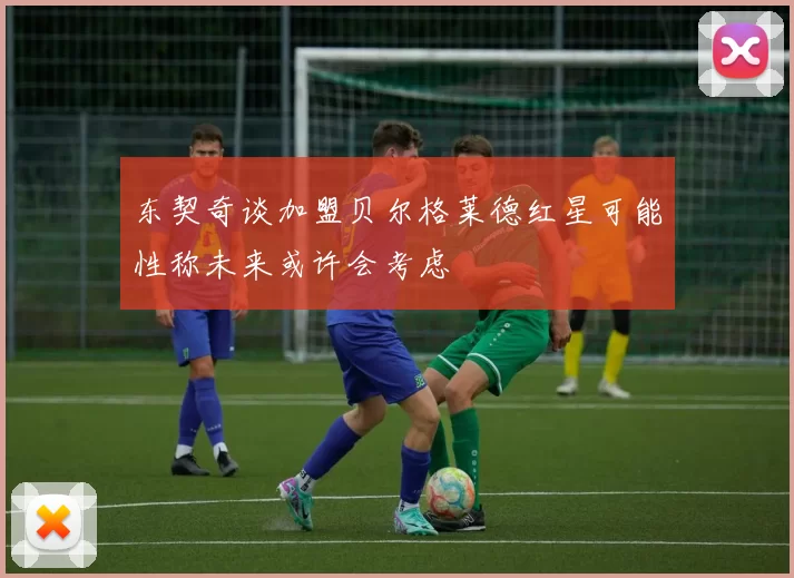 东契奇谈加盟贝尔格莱德红星可能性称未来或许会考虑