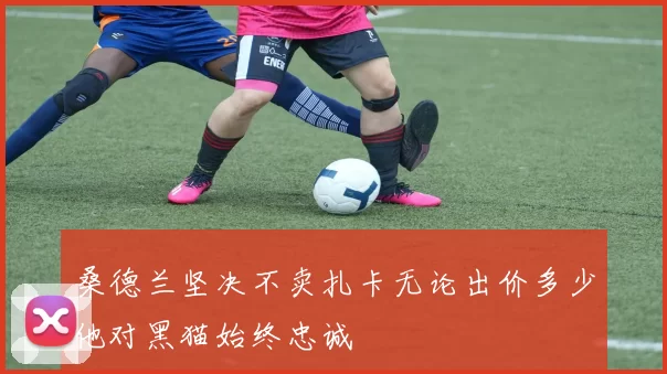 桑德兰坚决不卖扎卡无论出价多少他对黑猫始终忠诚