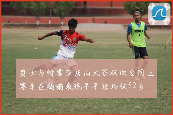 爵士与特雷亚历山大签双向合同上赛季在鹈鹕表现平平场均仅52分