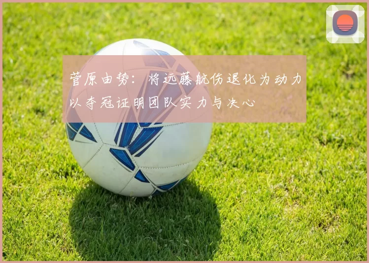 菅原由势：将远藤航伤退化为动力以夺冠证明团队实力与决心